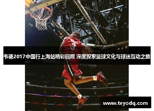 韦德2017中国行上海站精彩回顾 深度探索篮球文化与球迷互动之旅